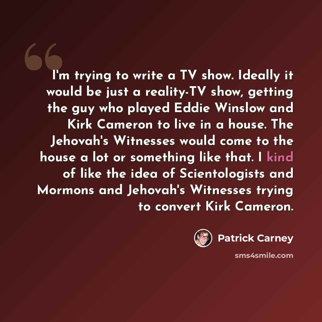 “I'm trying to write a TV show. Ideally it would be just a reality-TV show, getting the guy who played Eddie Winslow and Kirk Cameron to live in a house. The Jehovah's Witnesses would come to the house a lot or something like that. I kind of like the idea of Scientologists and Mormons and Jehovah's…” quote by Patrick Carney
