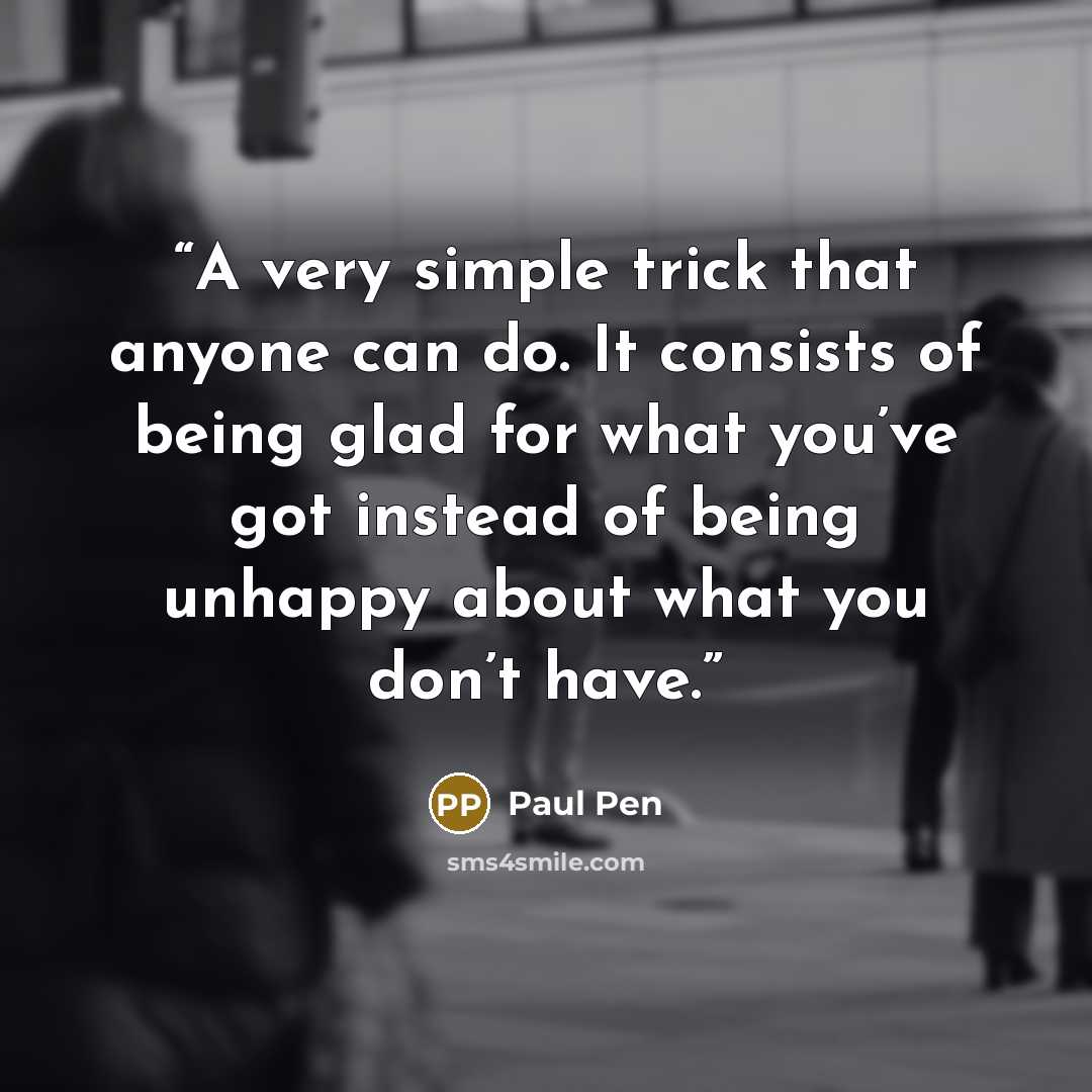 “A very simple trick that anyone can do. It consists of being glad for what you’ve got instead of being unhappy about what you don’t have.” quote by Paul Pen
