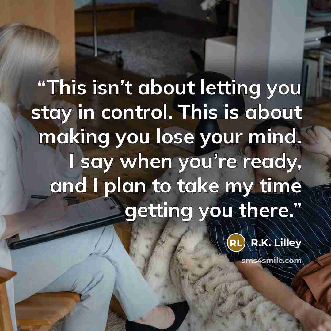 “This isn’t about letting you stay in control. This is about making you lose your mind. I say when you’re ready, and I plan to take my time getting you there.” quote by R.K. Lilley