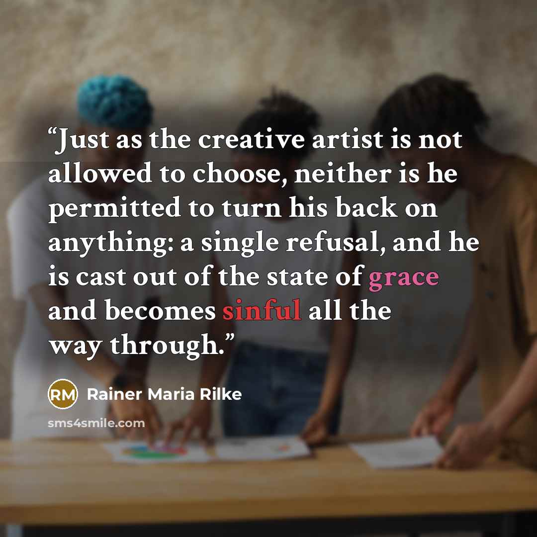 “Just as the creative artist is not allowed to choose, neither is he permitted to turn his back on anything: a single refusal, and he is cast out of the state of grace and becomes sinful all the way through.” quote by Rainer Maria Rilke