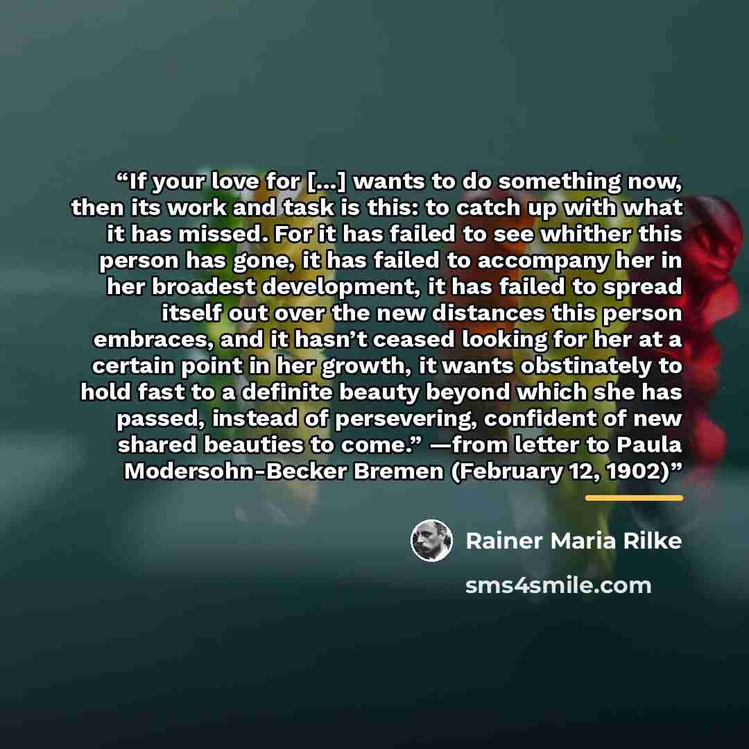 “If your love for […] wants to do something now, then its work and task is this: to catch up with what it has missed. For it has failed to see whither this person has gone, it has failed to accompany her in her broadest development, it has failed to spread itself out over the new distances this…” quote by Rainer Maria Rilke
