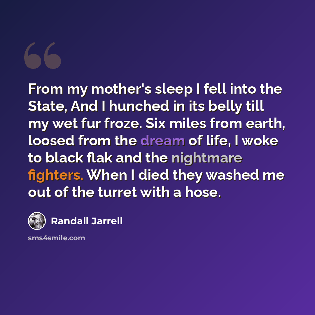 “From my mother's sleep I fell into the State, And I hunched in its belly till my wet fur froze. Six miles from earth, loosed from the dream of life, I woke to black flak and the nightmare fighters. When I died they washed me out of the turret with a hose.” quote by Randall Jarrell