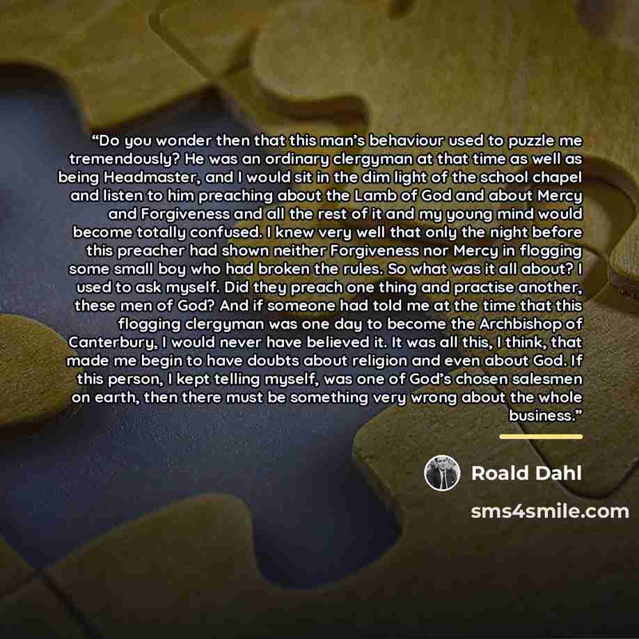 “Do you wonder then that this man’s behaviour used to puzzle me tremendously? He was an ordinary clergyman at that time as well as being Headmaster, and I would sit in the dim light of the school chapel and listen to him preaching about the Lamb of God and about Mercy and Forgiveness and all the…” quote by Roald Dahl