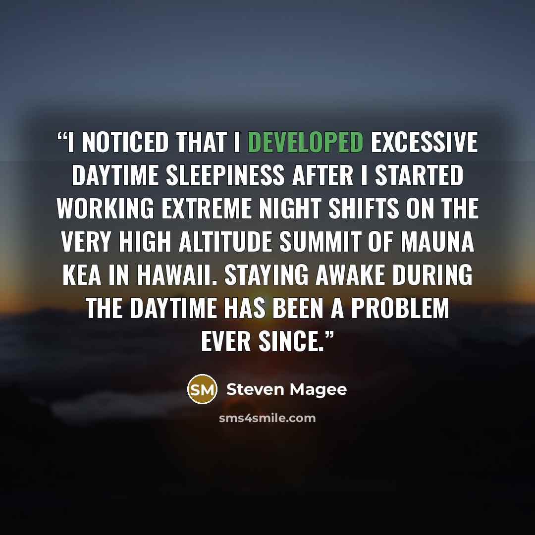 “I noticed that I developed excessive daytime sleepiness after I started working extreme night shifts on the very high altitude summit of Mauna Kea in Hawaii. Staying awake during the daytime has been a problem ever since.” quote by Steven Magee
