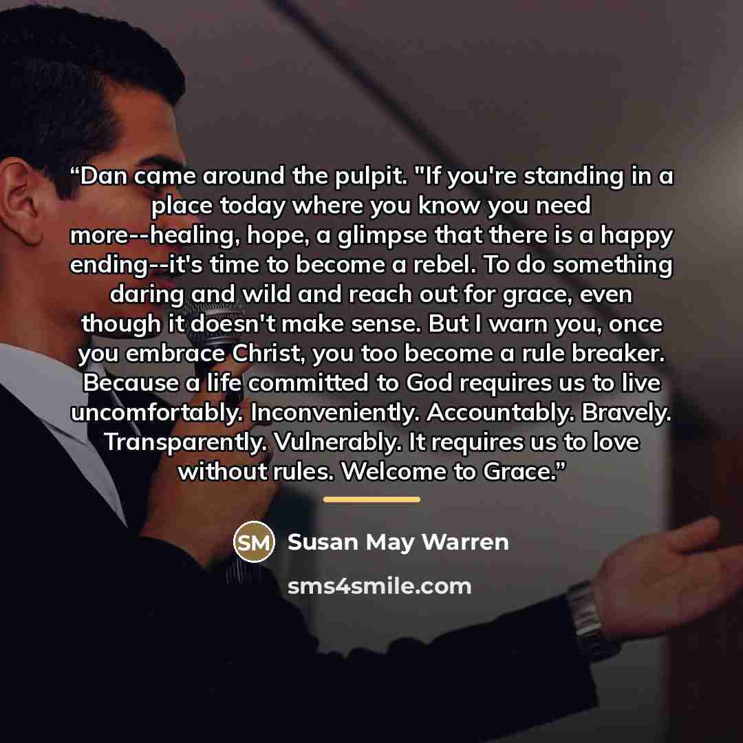 “Dan came around the pulpit. "If you're standing in a place today where you know you need more--healing, hope, a glimpse that there is a happy ending--it's time to become a rebel. To do something daring and wild and reach out for grace, even though it doesn't make sense. But I warn you, once you…” quote by Susan May Warren