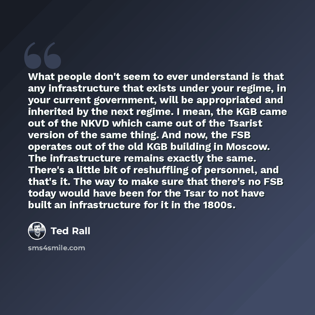 “What people don't seem to ever understand is that any infrastructure that exists under your regime, in your current government, will be appropriated and inherited by the next regime. I mean, the KGB came out of the NKVD which came out of the Tsarist version of the same thing. And now, the FSB…” quote by Ted Rall
