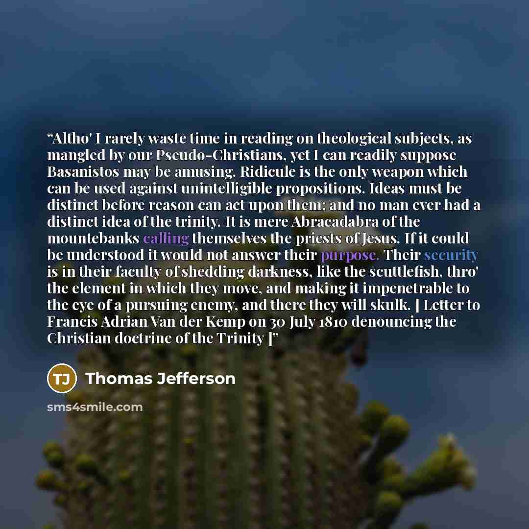 “Altho' I rarely waste time in reading on theological subjects, as mangled by our Pseudo-Christians, yet I can readily suppose Basanistos may be amusing. Ridicule is the only weapon which can be used against unintelligible propositions. Ideas must be distinct before reason can act upon them; and no…” quote by Thomas Jefferson
