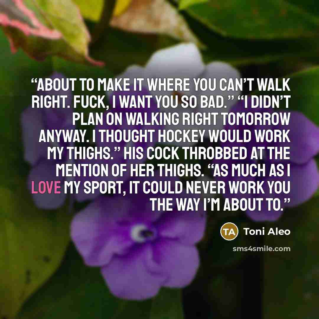 “about to make it where you can’t walk right. Fuck, I want you so bad.” “I didn’t plan on walking right tomorrow anyway. I thought hockey would work my thighs.” His cock throbbed at the mention of her thighs. “As much as I love my sport, it could never work you the way I’m about to.” quote by Toni Aleo