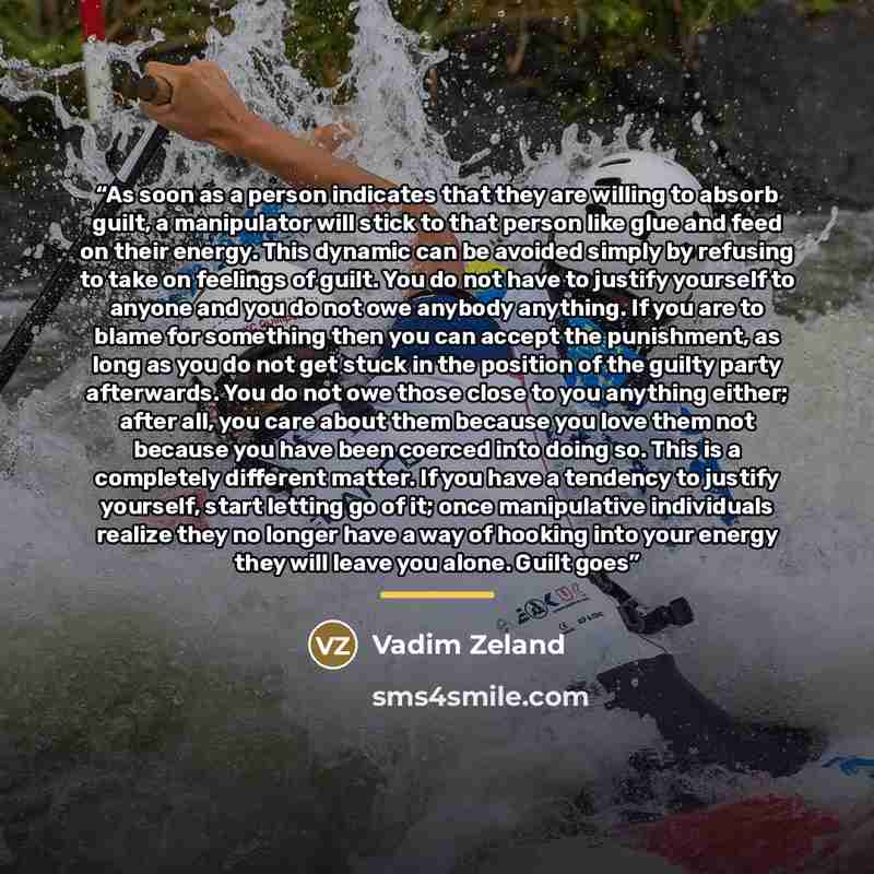 “As soon as a person indicates that they are willing to absorb guilt, a manipulator will stick to that person like glue and feed on their energy. This dynamic can be avoided simply by refusing to take on feelings of guilt. You do not have to justify yourself to anyone and you do not owe anybody…” quote by Vadim Zeland
