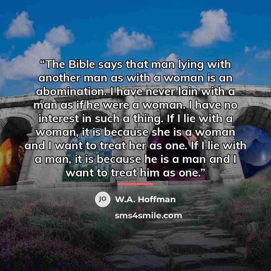 “The Bible says that man lying with another man as with a woman is an abomination. I have never lain with a man as if he were a woman. I have no interest in such a thing. If I lie with a woman, it is because she is a woman and I want to treat her as one. If I lie with a man, it is because he is a…” quote by W.A. Hoffman