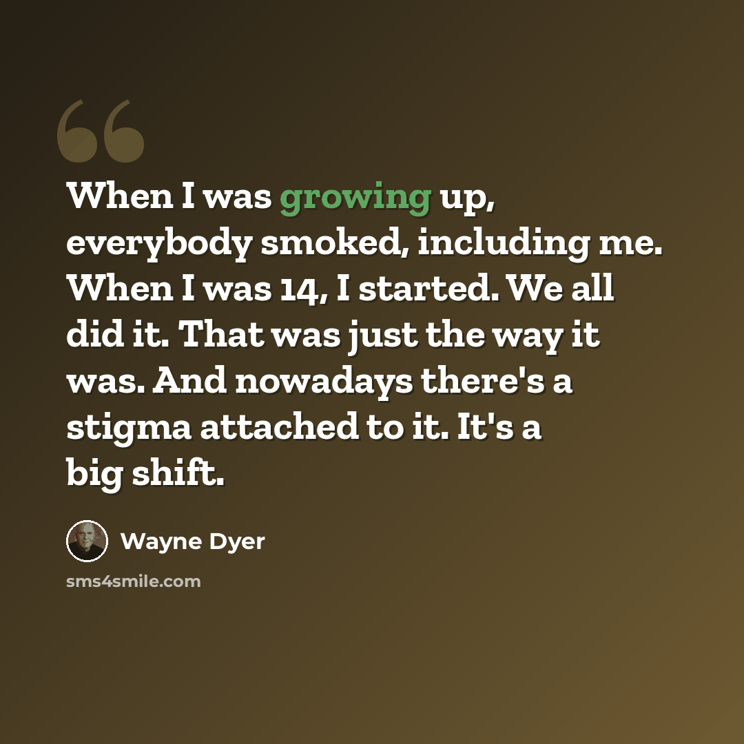 “When I was growing up, everybody smoked, including me. When I was 14, I started. We all did it. That was just the way it was. And nowadays there's a stigma attached to it. It's a big shift.” quote by Wayne Dyer