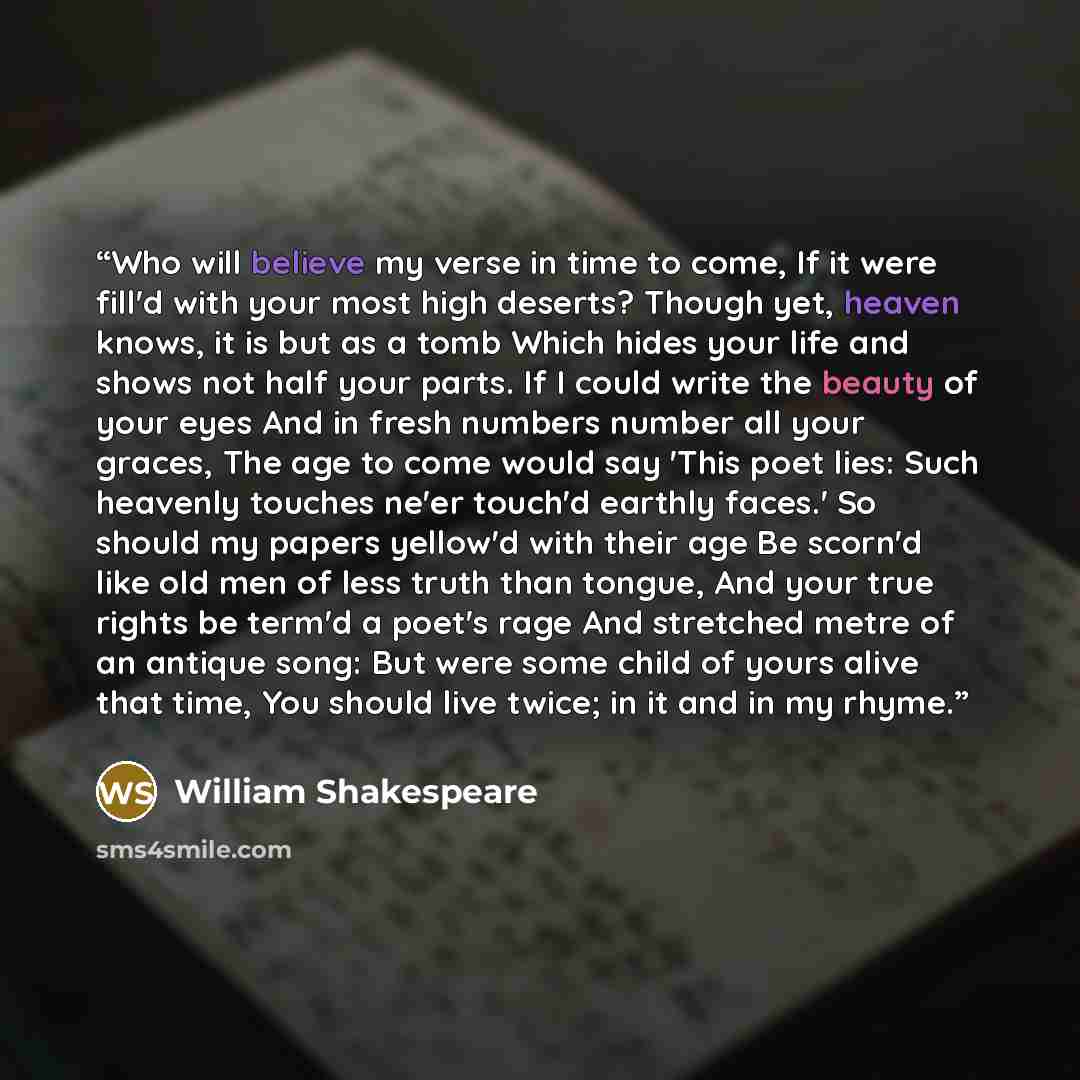“Who will believe my verse in time to come, If it were fill'd with your most high deserts? Though yet, heaven knows, it is but as a tomb Which hides your life and shows not half your parts. If I could write the beauty of your eyes And in fresh numbers number all your graces, The age to come would…” quote by William Shakespeare