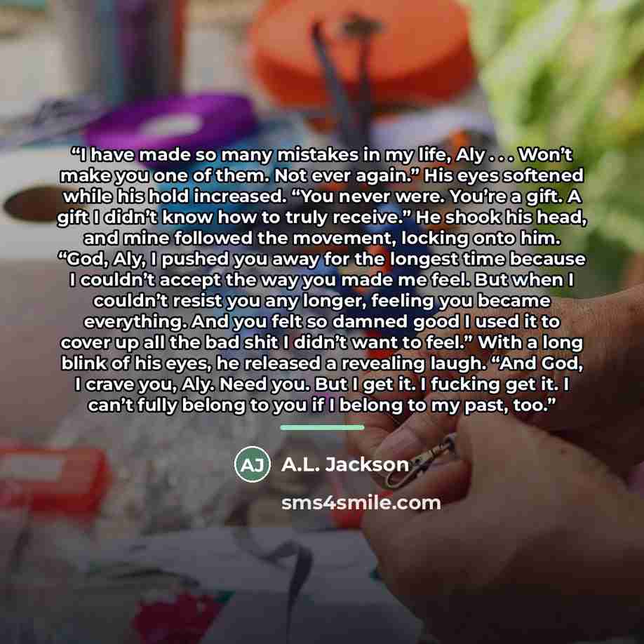 “I have made so many mistakes in my life, Aly . . . Won’t make you one of them. Not ever again.” His eyes softened while his hold increased. “You never were. You’re a gift. A gift I didn’t know how to truly receive.” He shook his head, and mine followed the movement, locking onto him. “God, Aly, I…” quote by A.L. Jackson