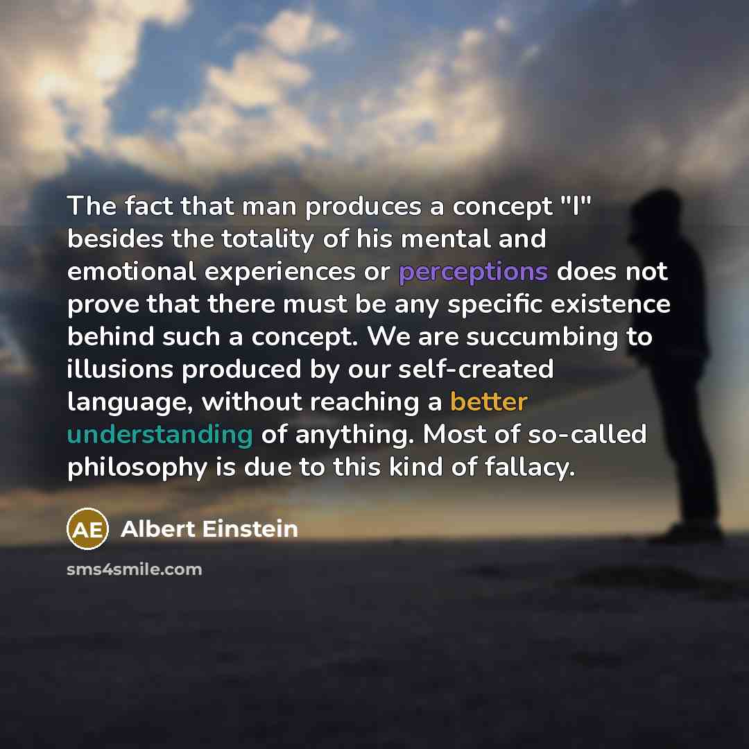 “The fact that man produces a concept "I" besides the totality of his mental and emotional experiences or perceptions does not prove that there must be any specific existence behind such a concept. We are succumbing to illusions produced by our self-created language, without reaching a better…” quote by Albert Einstein