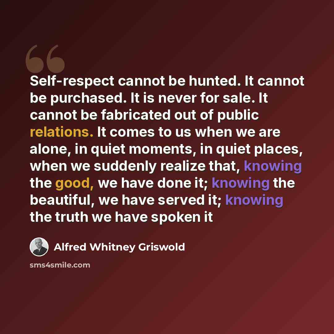 “Self-respect cannot be hunted. It cannot be purchased. It is never for sale. It cannot be fabricated out of public relations. It comes to us when we are alone, in quiet moments, in quiet places, when we suddenly realize that, knowing the good, we have done it; knowing the beautiful, we have served…” quote by Alfred Whitney Griswold