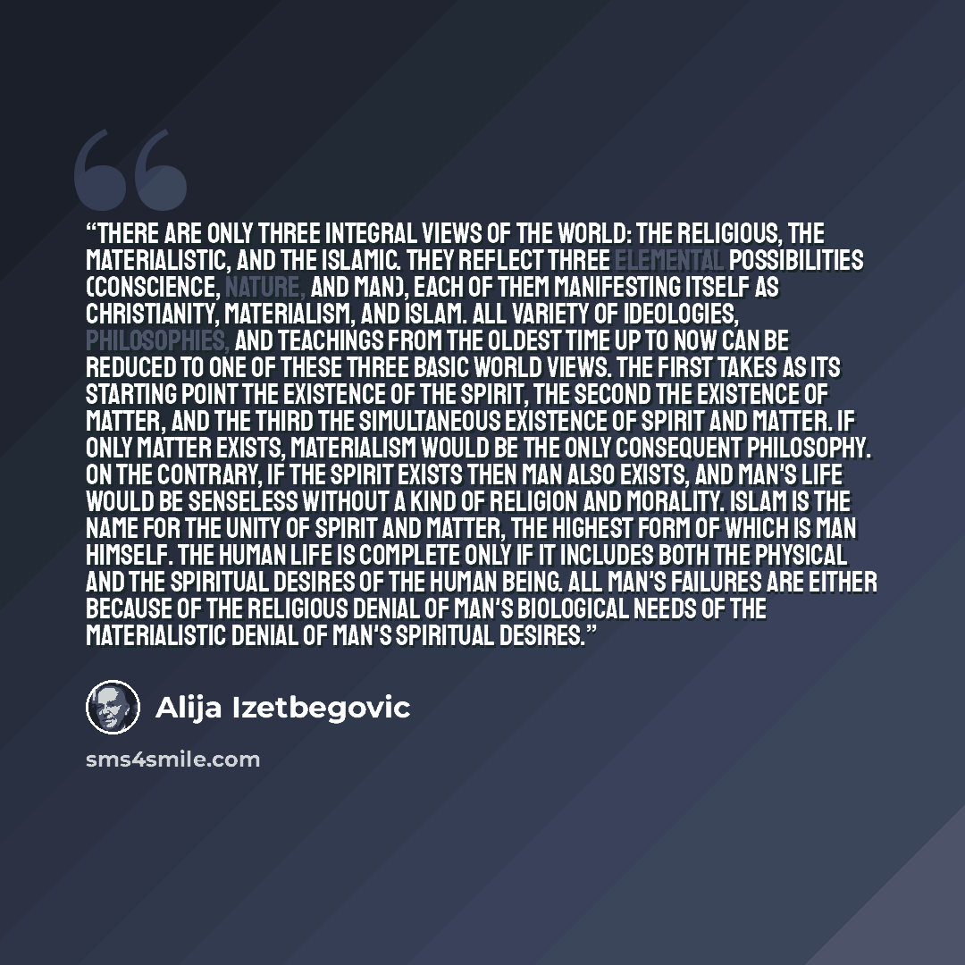 “There are only three integral views of the world: the religious, the materialistic, and the Islamic. They reflect three elemental possibilities (conscience, nature, and man), each of them manifesting itself as Christianity, materialism, and Islam. All variety of ideologies, philosophies, and…” quote by Alija Izetbegović