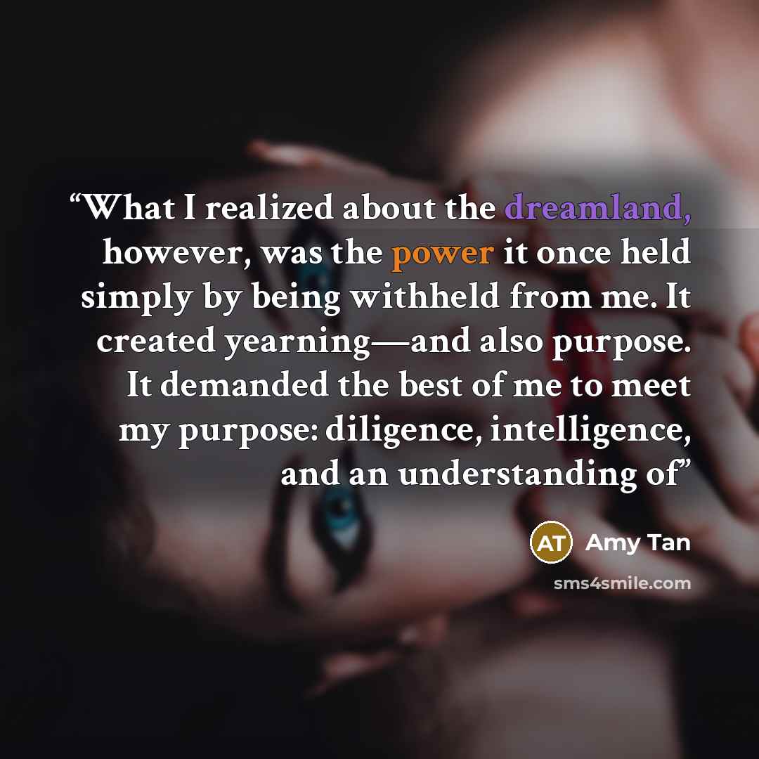 “What I realized about the dreamland, however, was the power it once held simply by being withheld from me. It created yearning—and also purpose. It demanded the best of me to meet my purpose: diligence, intelligence, and an understanding of” quote by Amy Tan
