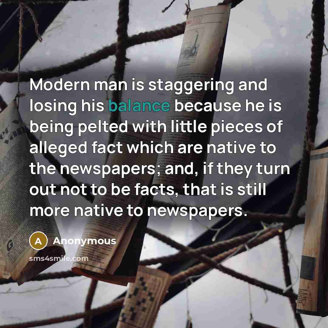 “Modern man is staggering and losing his balance because he is being pelted with little pieces of alleged fact which are native to the newspapers; and, if they turn out not to be facts, that is still more native to newspapers.” quote by Anonymous