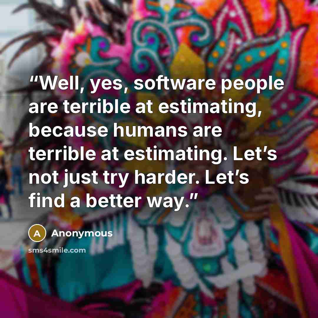 “Well, yes, software people are terrible at estimating, because humans are terrible at estimating. Let’s not just try harder. Let’s find a better way.” quote by Anonymous