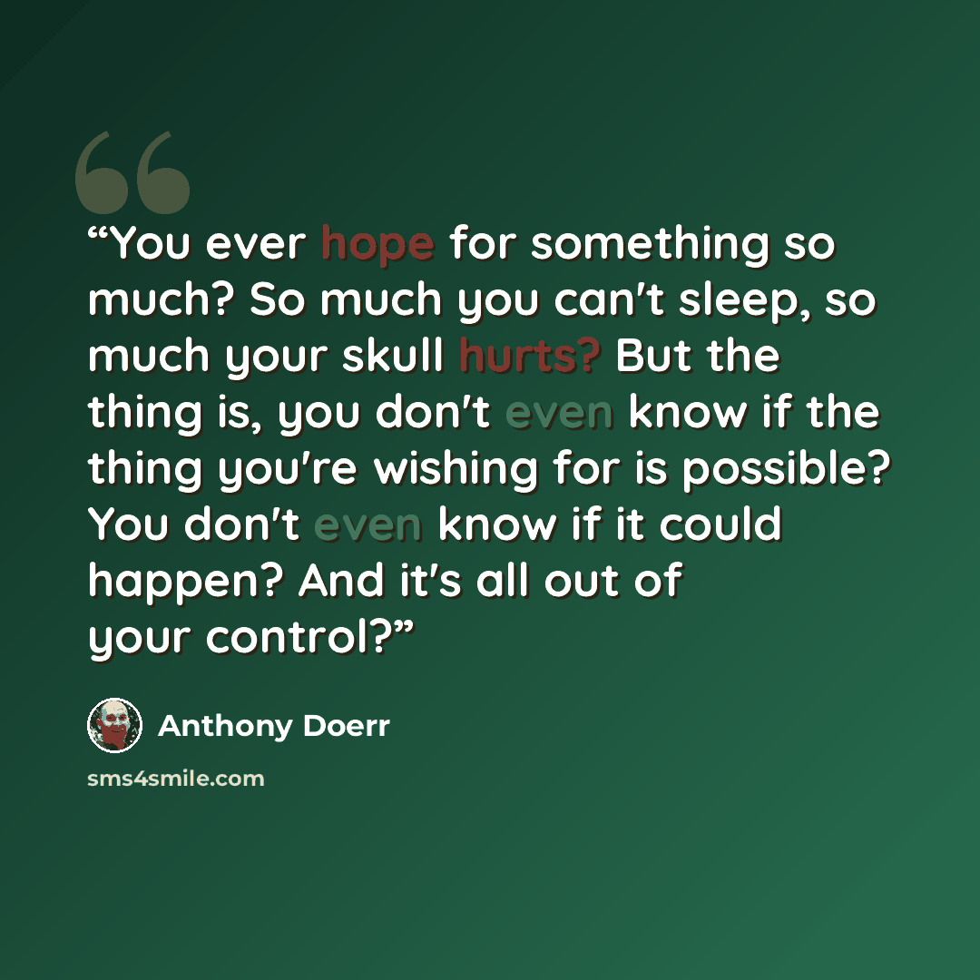 “You ever hope for something so much? So much you can't sleep, so much your skull hurts? But the thing is, you don't even know if the thing you're wishing for is possible? You don't even know if it could happen? And it's all out of your control?” quote by Anthony Doerr