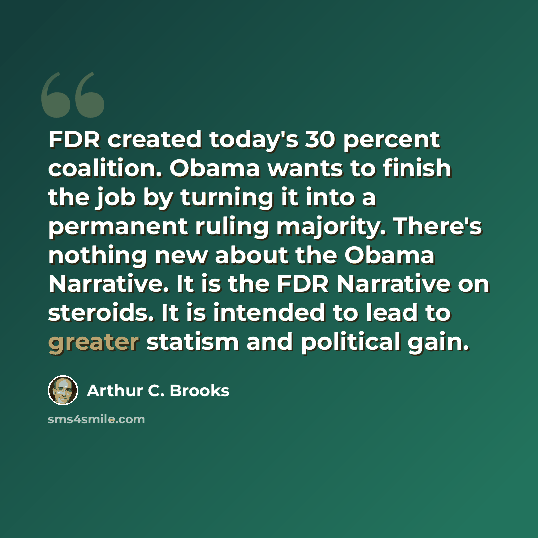 “FDR created today's 30 percent coalition. Obama wants to finish the job by turning it into a permanent ruling majority. There's nothing new about the Obama Narrative. It is the FDR Narrative on steroids. It is intended to lead to greater statism and political gain.” quote by Arthur C. Brooks