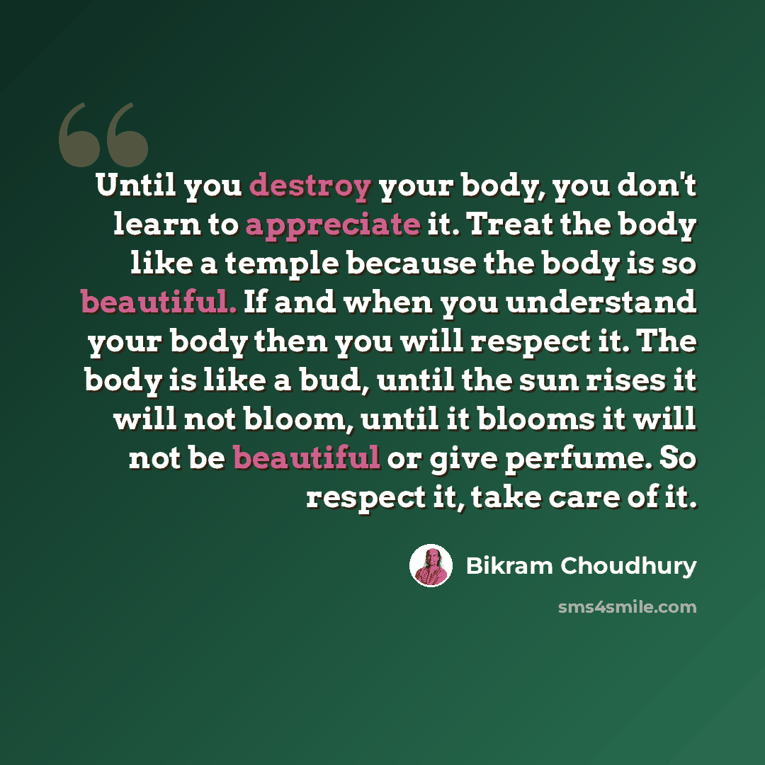“Until you destroy your body, you don't learn to appreciate it. Treat the body like a temple because the body is so beautiful. If and when you understand your body then you will respect it. The body is like a bud, until the sun rises it will not bloom, until it blooms it will not be beautiful or…” quote by Bikram Choudhury