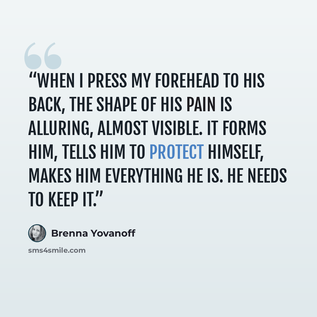 “When I press my forehead to his back, the shape of his pain is alluring, almost visible. It forms him, tells him to protect himself, makes him everything he is. He needs to keep it.” quote by Brenna Yovanoff