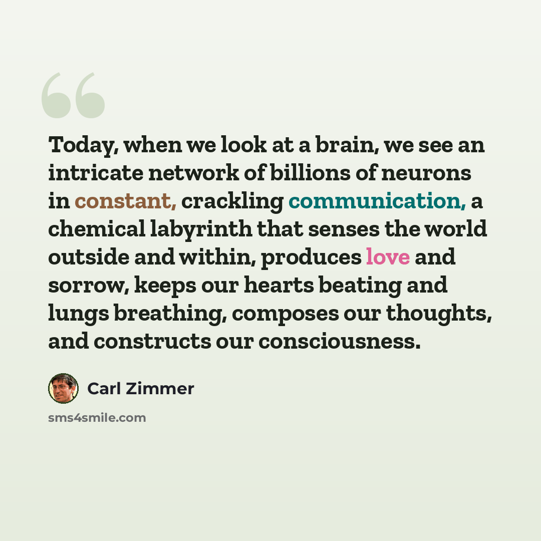 “Today, when we look at a brain, we see an intricate network of billions of neurons in constant, crackling communication, a chemical labyrinth that senses the world outside and within, produces love and sorrow, keeps our hearts beating and lungs breathing, composes our thoughts, and constructs our…” quote by Carl Zimmer