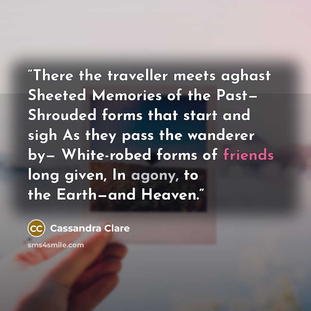 “There the traveller meets aghast Sheeted Memories of the Past— Shrouded forms that start and sigh As they pass the wanderer by— White-robed forms of friends long given, In agony, to the Earth—and Heaven.” quote by Cassandra Clare
