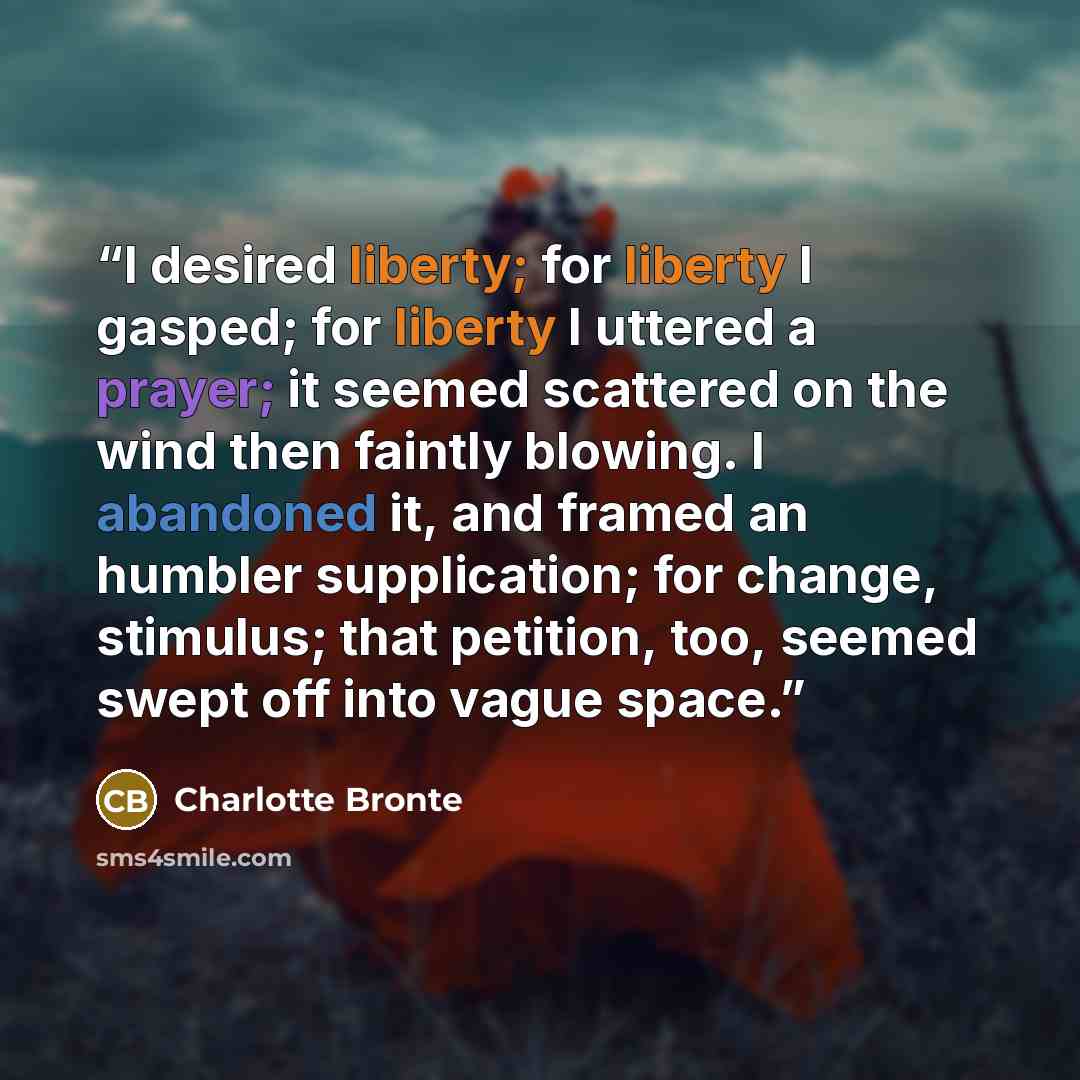 “I desired liberty; for liberty I gasped; for liberty I uttered a prayer; it seemed scattered on the wind then faintly blowing. I abandoned it, and framed an humbler supplication; for change, stimulus; that petition, too, seemed swept off into vague space.” quote by Charlotte Brontë