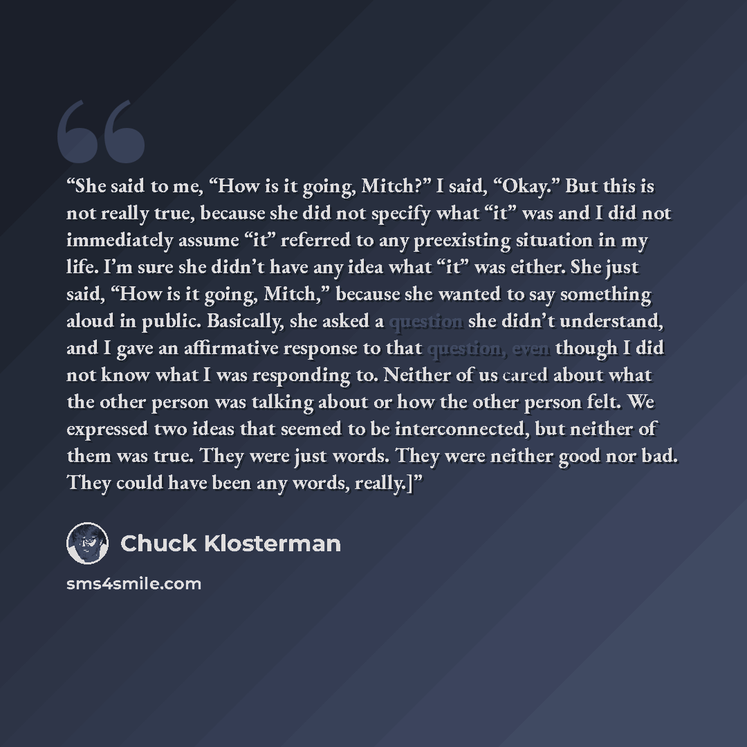 “She said to me, “How is it going, Mitch?” I said, “Okay.” But this is not really true, because she did not specify what “it” was and I did not immediately assume “it” referred to any preexisting situation in my life. I’m sure she didn’t have any idea what “it” was either. She just said, “How is it…” quote by Chuck Klosterman