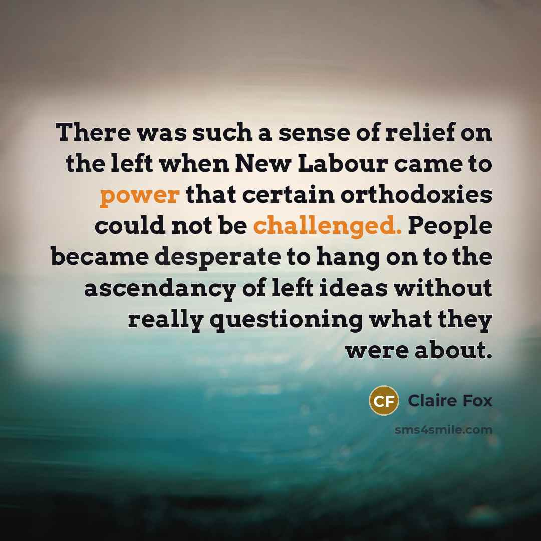 “There was such a sense of relief on the left when New Labour came to power that certain orthodoxies could not be challenged. People became desperate to hang on to the ascendancy of left ideas without really questioning what they were about.” quote by Claire Fox
