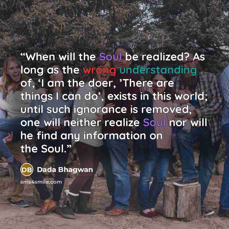 “When will the Soul be realized? As long as the wrong understanding of, ‘I am the doer, ’There are things I can do’, exists in this world; until such ignorance is removed, one will neither realize Soul nor will he find any information on the Soul.” quote by Dada Bhagwan
