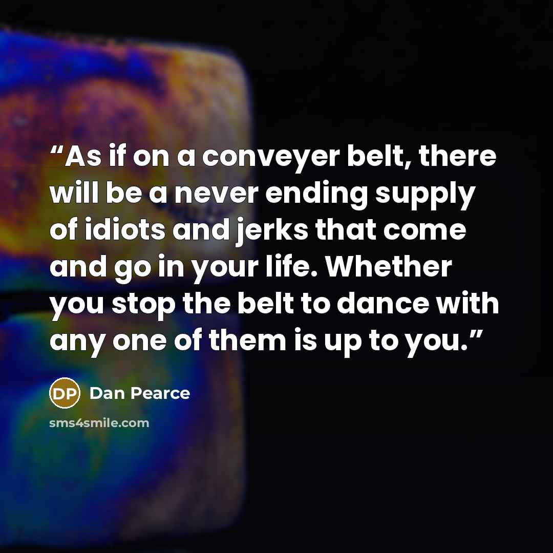 “As if on a conveyer belt, there will be a never ending supply of idiots and jerks that come and go in your life. Whether you stop the belt to dance with any one of them is up to you.” quote by Dan Pearce