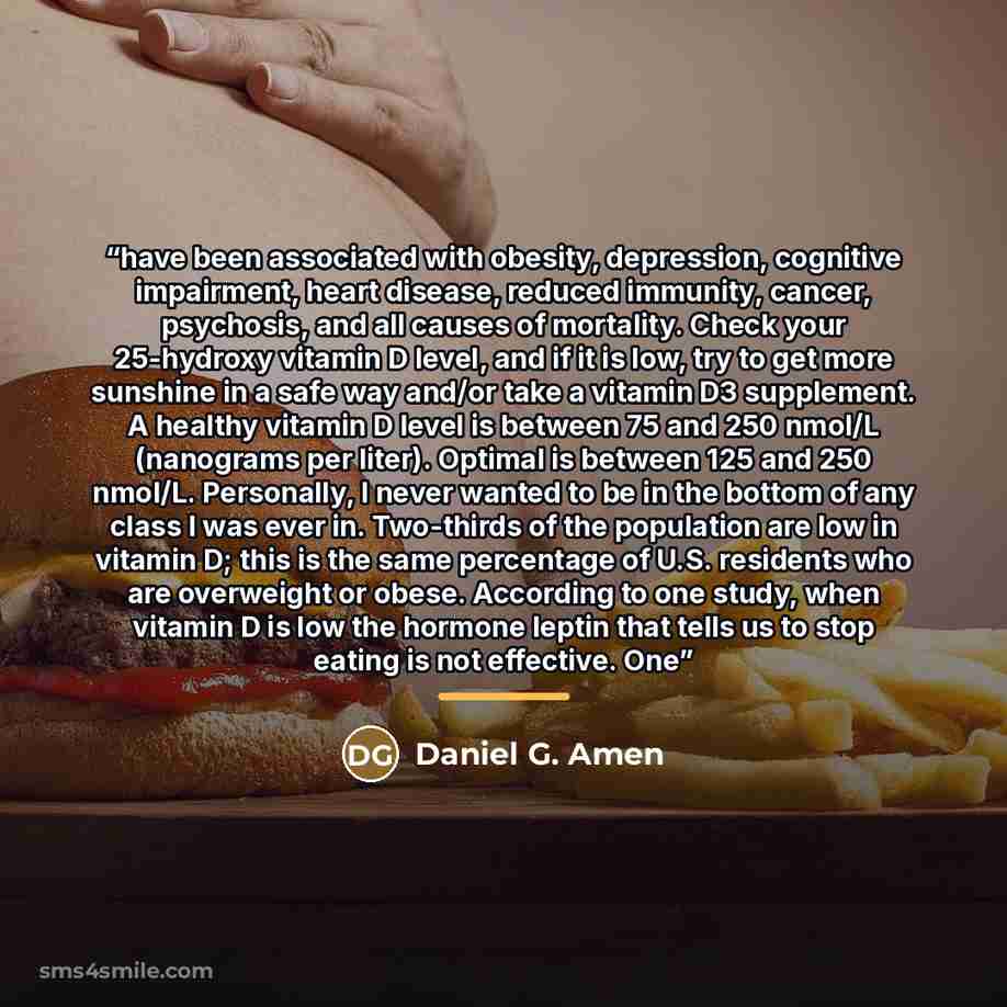 “have been associated with obesity, depression, cognitive impairment, heart disease, reduced immunity, cancer, psychosis, and all causes of mortality. Check your 25-hydroxy vitamin D level, and if it is low, try to get more sunshine in a safe way and/or take a vitamin D3 supplement. A healthy…” quote by Daniel G. Amen