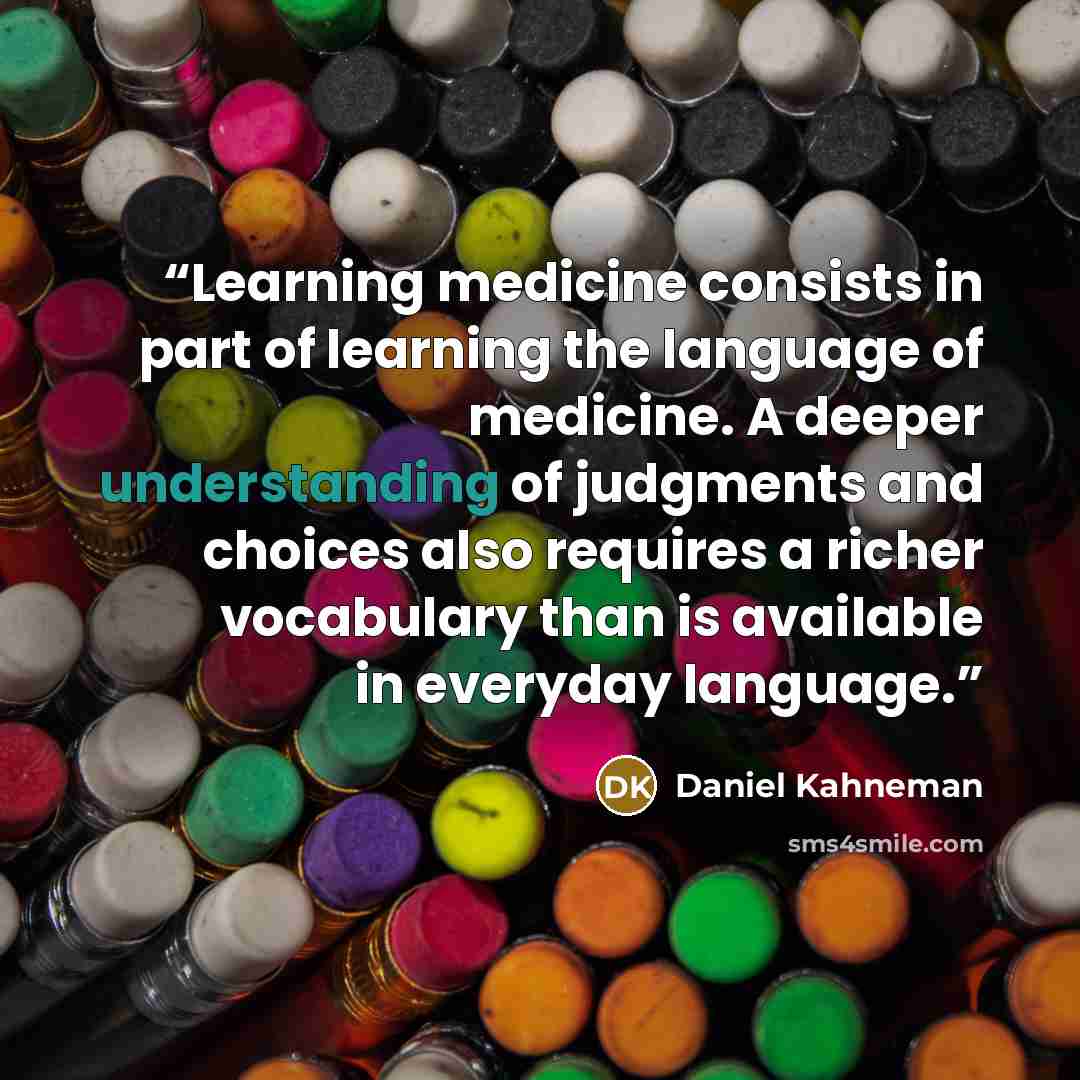 “Learning medicine consists in part of learning the language of medicine. A deeper understanding of judgments and choices also requires a richer vocabulary than is available in everyday language.” quote by Daniel Kahneman