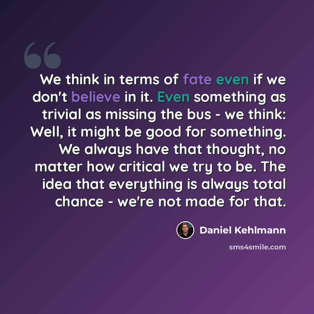 “We think in terms of fate even if we don't believe in it. Even something as trivial as missing the bus - we think: Well, it might be good for something. We always have that thought, no matter how critical we try to be. The idea that everything is always total chance - we're not made for that.” quote by Daniel Kehlmann