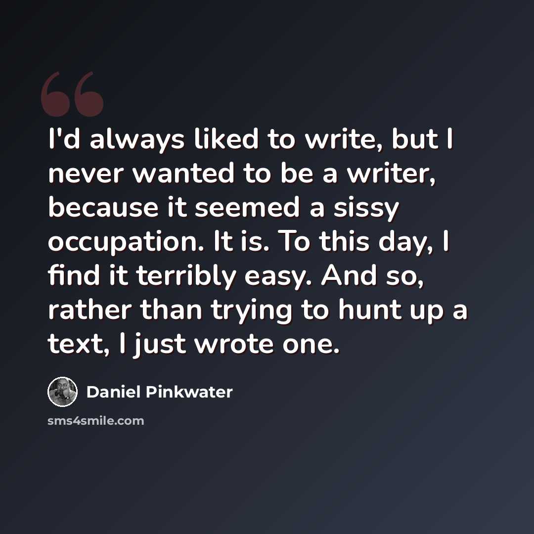 “I'd always liked to write, but I never wanted to be a writer, because it seemed a sissy occupation. It is. To this day, I find it terribly easy. And so, rather than trying to hunt up a text, I just wrote one.” quote by Daniel Pinkwater