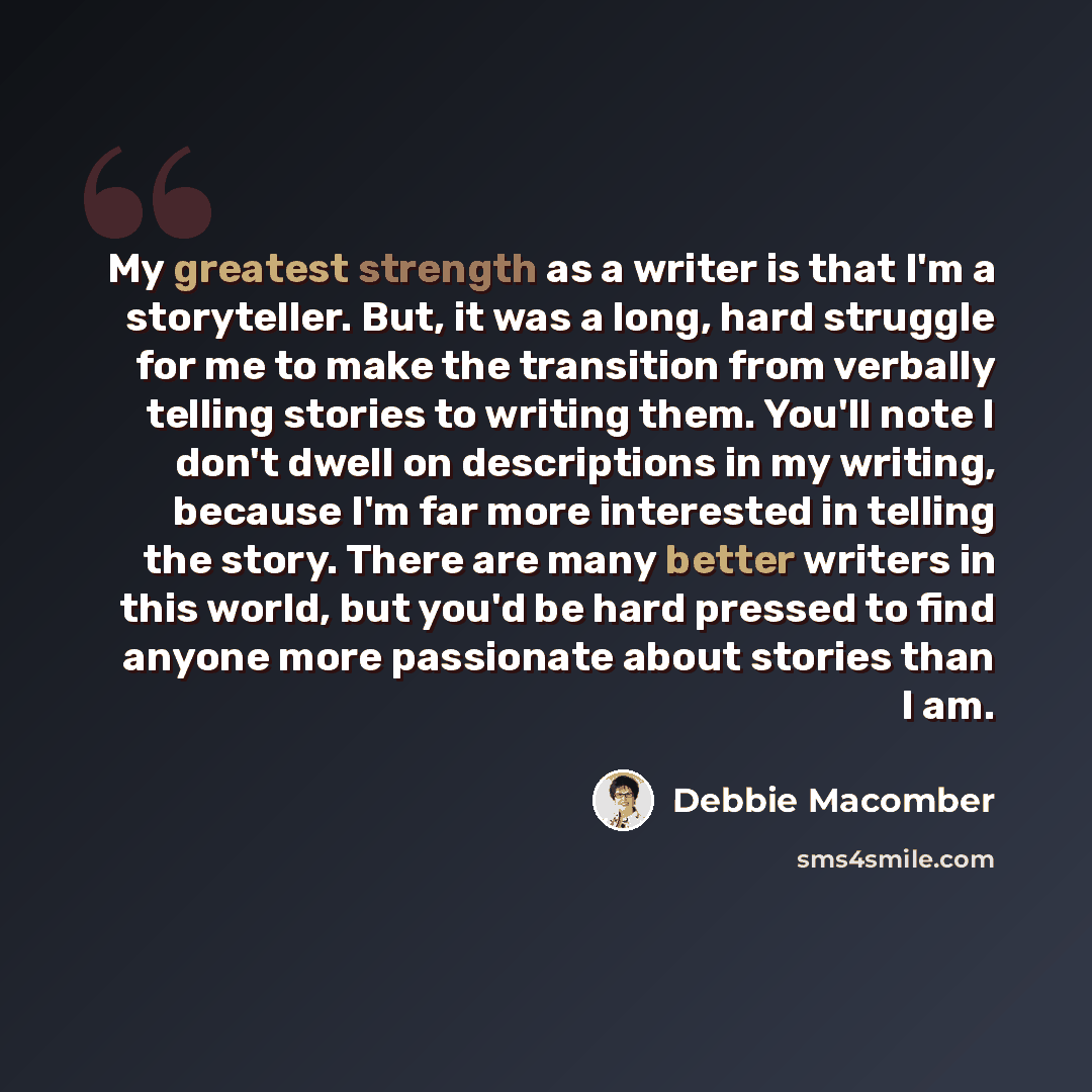 “My greatest strength as a writer is that I'm a storyteller. But, it was a long, hard struggle for me to make the transition from verbally telling stories to writing them. You'll note I don't dwell on descriptions in my writing, because I'm far more interested in telling the story. There are many…” quote by Debbie Macomber