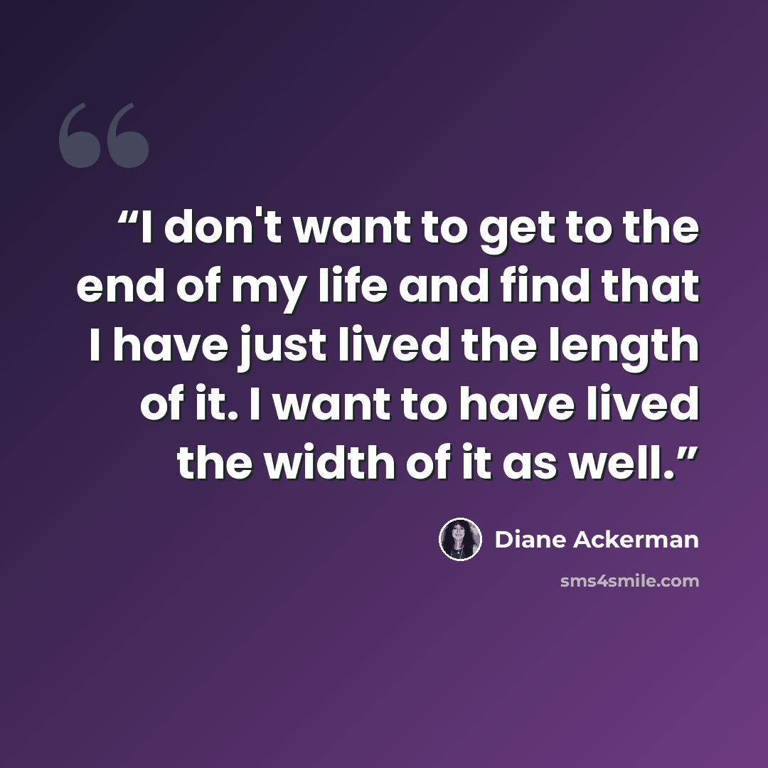 “I don't want to get to the end of my life and find that I have just lived the length of it. I want to have lived the width of it as well.” quote by Diane Ackerman