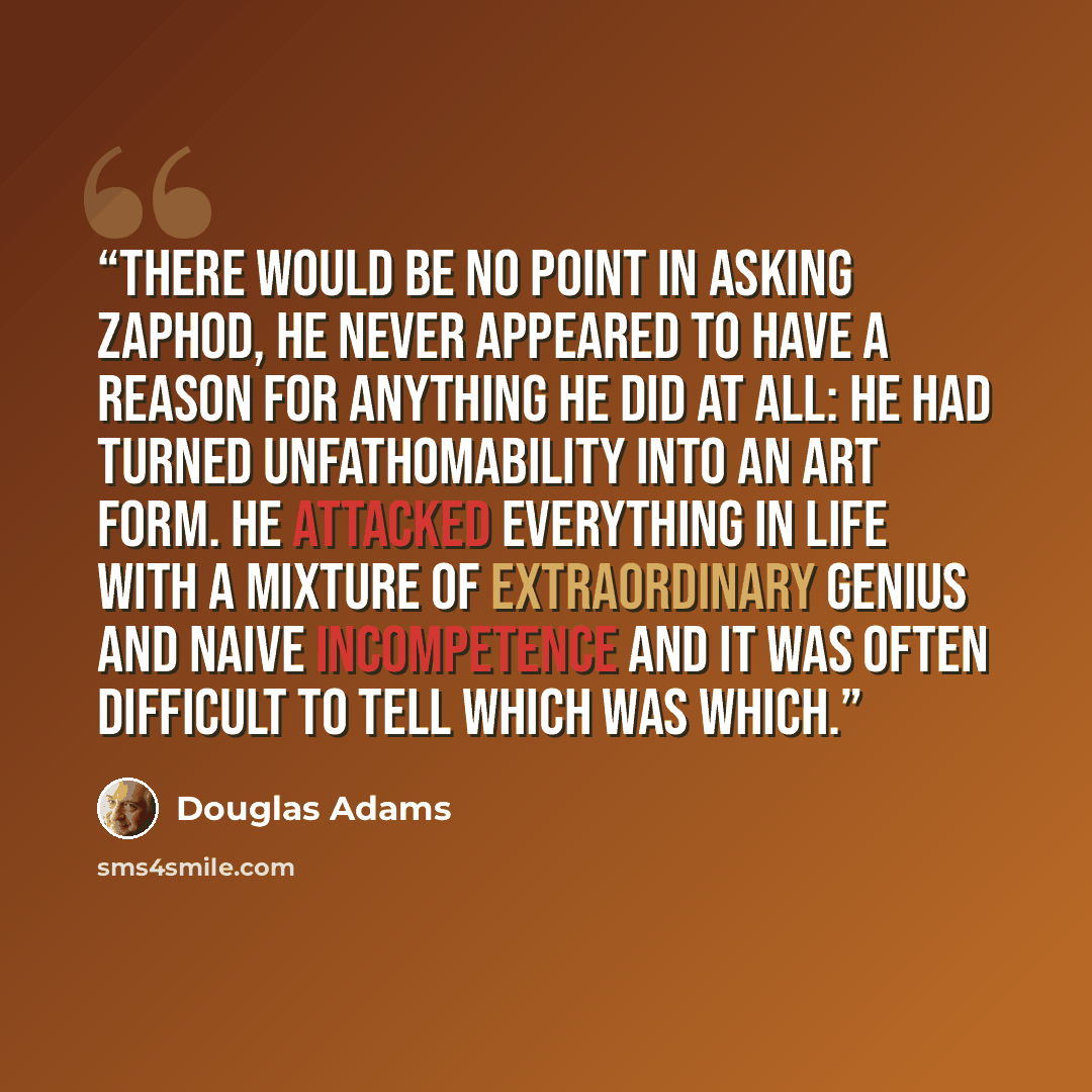 “There would be no point in asking Zaphod, he never appeared to have a reason for anything he did at all: he had turned unfathomability into an art form. He attacked everything in life with a mixture of extraordinary genius and naive incompetence and it was often difficult to tell which was which.” quote by Douglas Adams