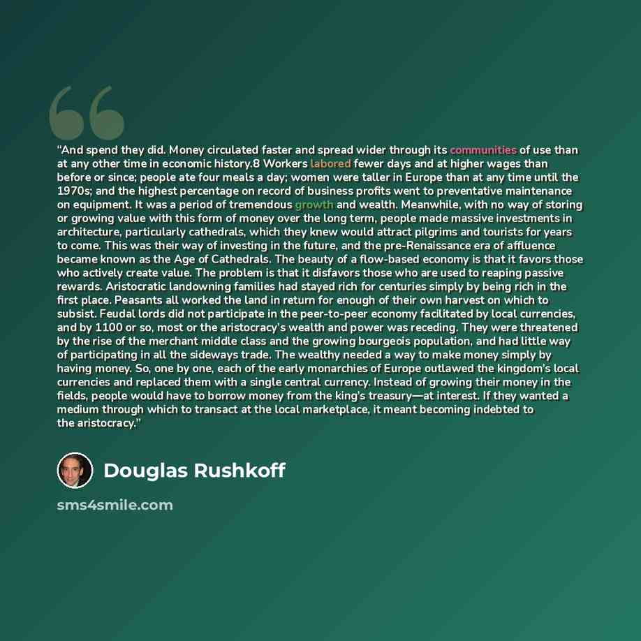 “And spend they did. Money circulated faster and spread wider through its communities of use than at any other time in economic history.8 Workers labored fewer days and at higher wages than before or since; people ate four meals a day; women were taller in Europe than at any time until the 1970s…” quote by Douglas Rushkoff