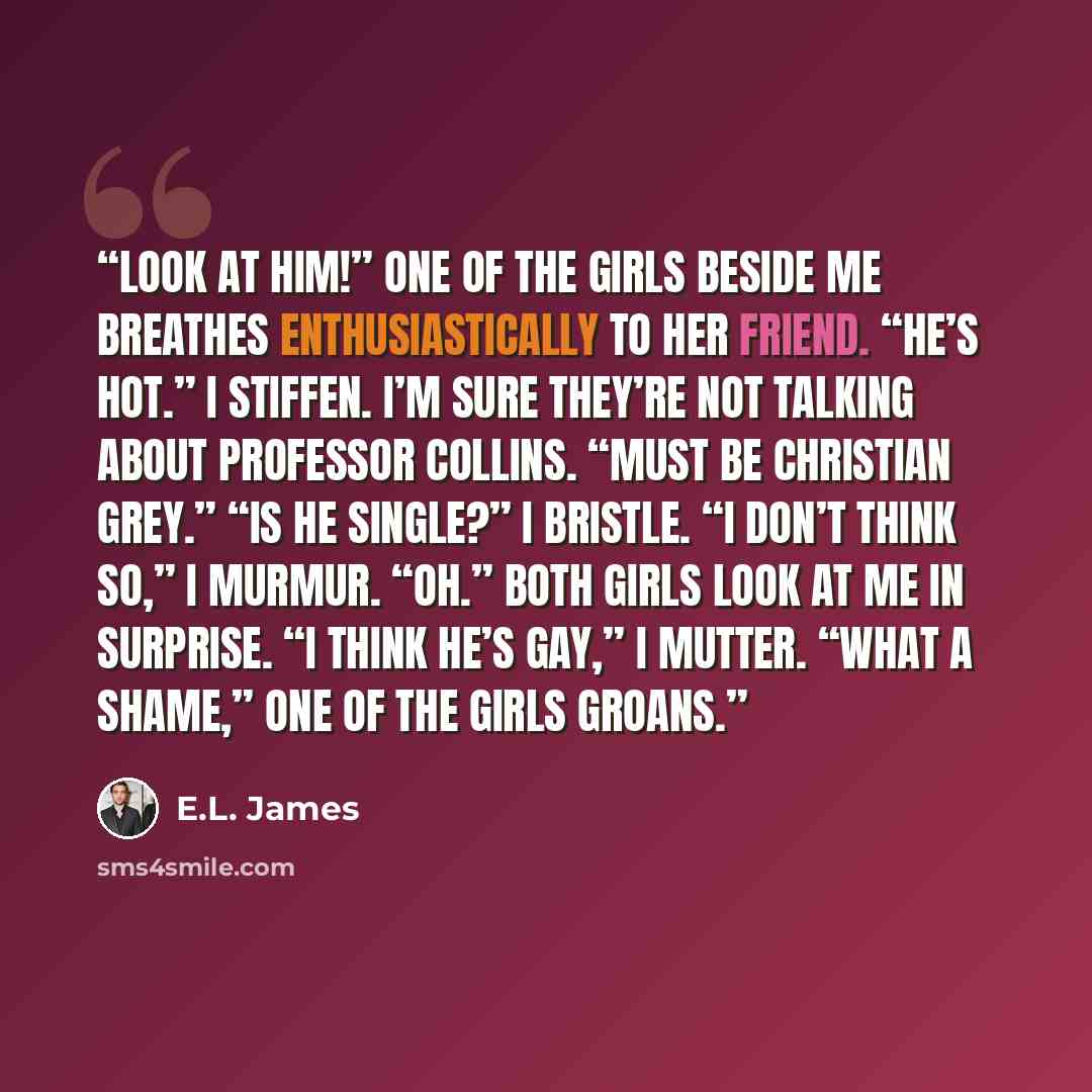 “Look at him!” One of the girls beside me breathes enthusiastically to her friend. “He’s hot.” I stiffen. I’m sure they’re not talking about Professor Collins. “Must be Christian Grey.” “Is he single?” I bristle. “I don’t think so,” I murmur. “Oh.” Both girls look at me in surprise. “I think he’s…” quote by E.L. James