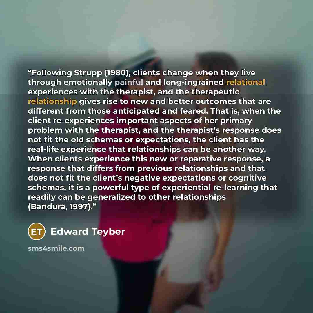 “Following Strupp (1980), clients change when they live through emotionally painful and long-ingrained relational experiences with the therapist, and the therapeutic relationship gives rise to new and better outcomes that are different from those anticipated and feared. That is, when the client…” quote by Edward Teyber