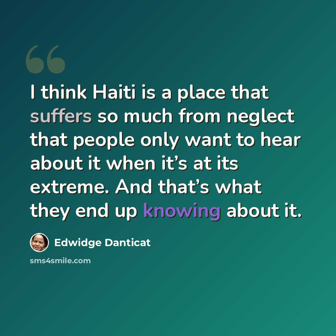“I think Haiti is a place that suffers so much from neglect that people only want to hear about it when it’s at its extreme. And that’s what they end up knowing about it.” quote by Edwidge Danticat