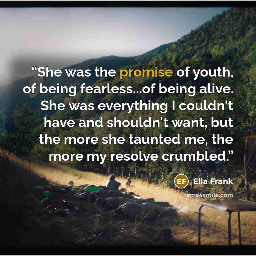 “She was the promise of youth, of being fearless...of being alive. She was everything I couldn't have and shouldn't want, but the more she taunted me, the more my resolve crumbled.” quote by Ella Frank
