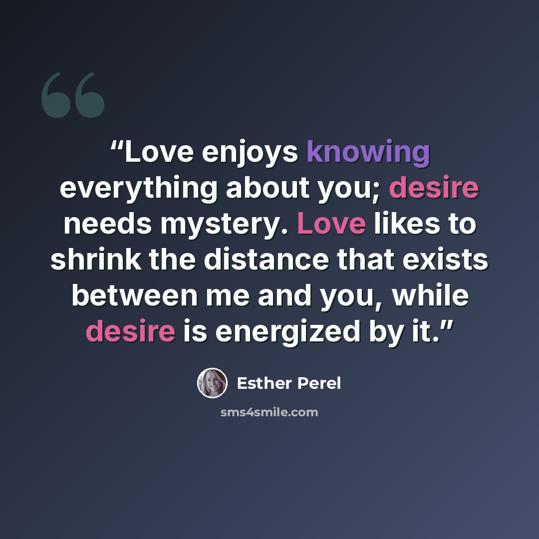 “Love enjoys knowing everything about you; desire needs mystery. Love likes to shrink the distance that exists between me and you, while desire is energized by it.” quote by Esther Perel