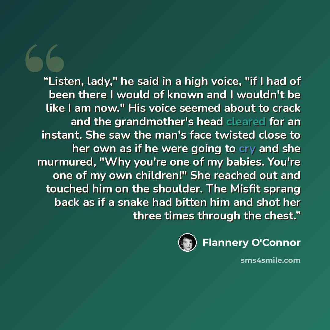 “Listen, lady," he said in a high voice, "if I had of been there I would of known and I wouldn't be like I am now." His voice seemed about to crack and the grandmother's head cleared for an instant. She saw the man's face twisted close to her own as if he were going to cry and she murmured, "Why…” quote by Flannery O'Connor