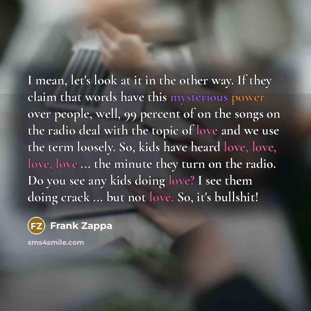 “I mean, let's look at it in the other way. If they claim that words have this mysterious power over people, well, 99 percent of on the songs on the radio deal with the topic of love and we use the term loosely. So, kids have heard love, love, love, love ... the minute they turn on the radio. Do…” quote by Frank Zappa