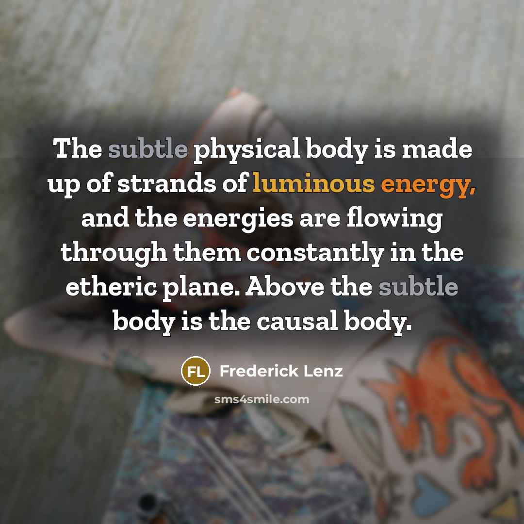 “The subtle physical body is made up of strands of luminous energy, and the energies are flowing through them constantly in the etheric plane. Above the subtle body is the causal body.” quote by Frederick Lenz